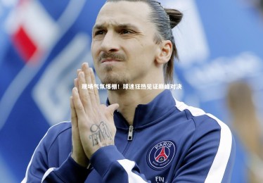 【星空体育】现场气氛爆棚！球迷狂热见证巅峰对决