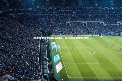 星空体育官网：陈涛执掌深足精英队帅印，强调思考与决策培养